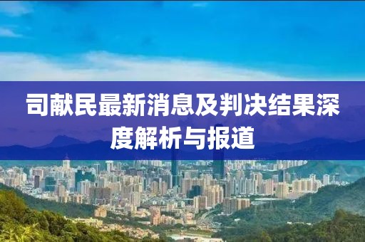 司獻民最新消息及判決結(jié)果深度解析與報道