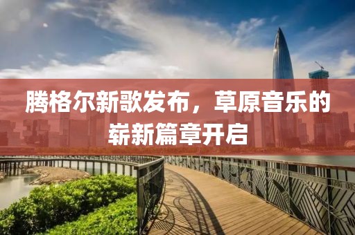 騰格爾新歌發(fā)布，草原音樂(lè)的嶄新篇章開(kāi)啟