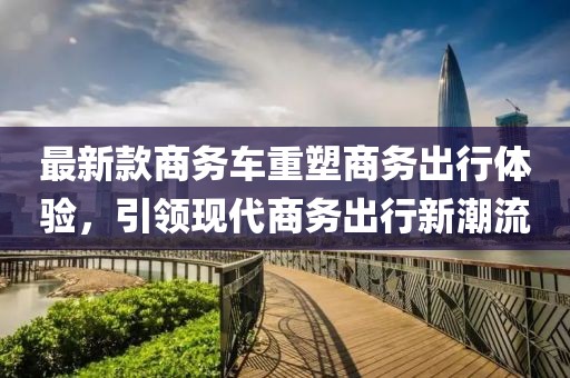 最新款商務(wù)車重塑商務(wù)出行體驗，引領(lǐng)現(xiàn)代商務(wù)出行新潮流