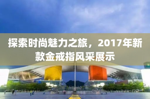 探索時尚魅力之旅，2017年新款金戒指風采展示