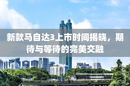 新款馬自達(dá)3上市時間揭曉，期待與等待的完美交融