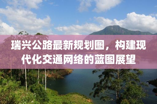 瑞興公路最新規(guī)劃圖，構(gòu)建現(xiàn)代化交通網(wǎng)絡(luò)的藍(lán)圖展望