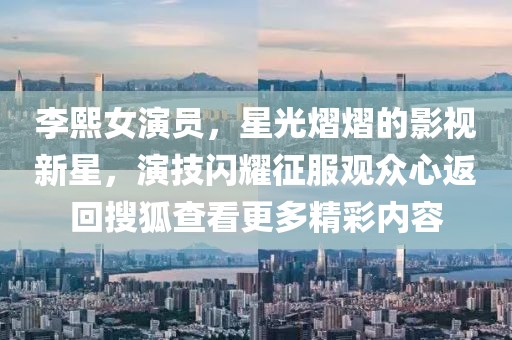 李熙女演員，星光熠熠的影視新星，演技閃耀征服觀眾心返回搜狐查看更多精彩內(nèi)容