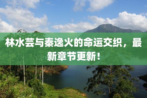 林水蕓與秦逸火的命運(yùn)交織，最新章節(jié)更新！