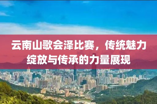 云南山歌會(huì)澤比賽，傳統(tǒng)魅力綻放與傳承的力量展現(xiàn)