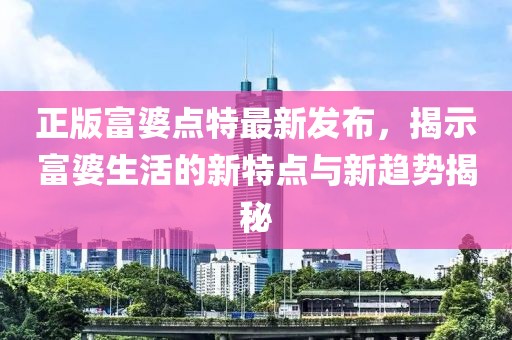 正版富婆點特最新發(fā)布，揭示富婆生活的新特點與新趨勢揭秘
