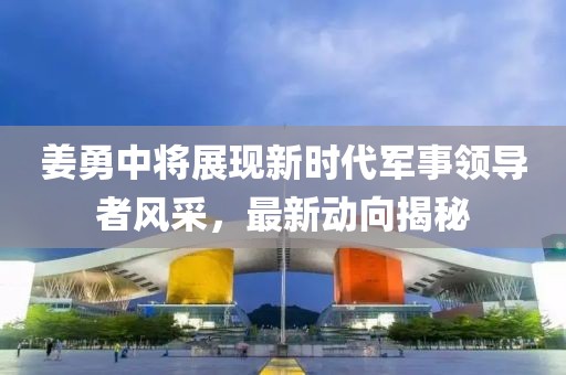 姜勇中將展現(xiàn)新時(shí)代軍事領(lǐng)導(dǎo)者風(fēng)采，最新動(dòng)向揭秘