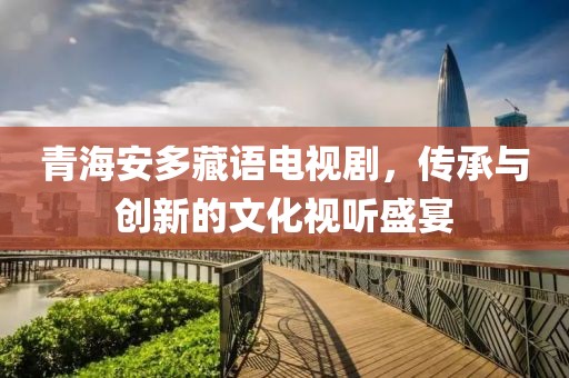 青海安多藏語電視劇，傳承與創(chuàng)新的文化視聽盛宴