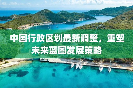 中國行政區(qū)劃最新調(diào)整，重塑未來藍圖發(fā)展策略