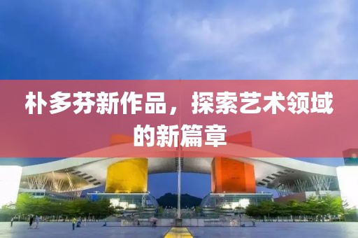 樸多芬新作品，探索藝術(shù)領(lǐng)域的新篇章