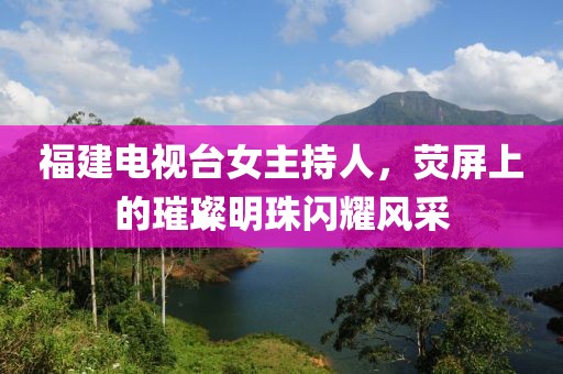 福建電視臺(tái)女主持人，熒屏上的璀璨明珠閃耀風(fēng)采