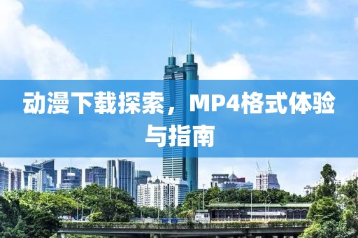 動漫下載探索，MP4格式體驗與指南