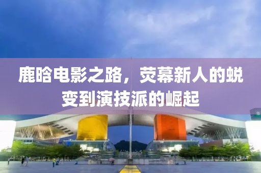 鹿晗電影之路，熒幕新人的蛻變到演技派的崛起