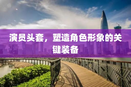 演員頭套，塑造角色形象的關(guān)鍵裝備