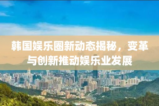 韓國娛樂圈新動態(tài)揭秘，變革與創(chuàng)新推動娛樂業(yè)發(fā)展