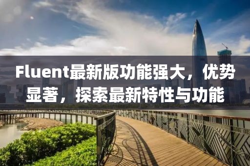 Fluent最新版功能強(qiáng)大，優(yōu)勢(shì)顯著，探索最新特性與功能