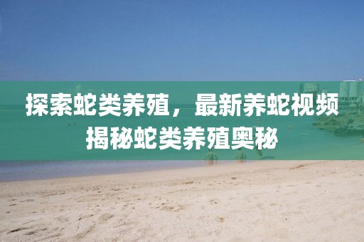 探索蛇類養(yǎng)殖，最新養(yǎng)蛇視頻揭秘蛇類養(yǎng)殖奧秘