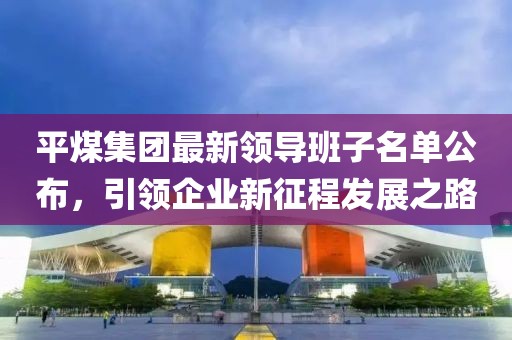 平煤集團最新領(lǐng)導班子名單公布，引領(lǐng)企業(yè)新征程發(fā)展之路