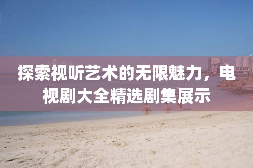 探索視聽藝術(shù)的無(wú)限魅力，電視劇大全精選劇集展示
