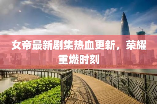 女帝最新劇集熱血更新，榮耀重燃時(shí)刻