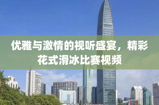 優(yōu)雅與激情的視聽盛宴，精彩花式滑冰比賽視頻