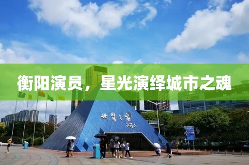 衡陽演員，星光演繹城市之魂