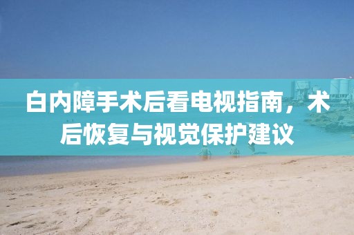 白內障手術后看電視指南，術后恢復與視覺保護建議