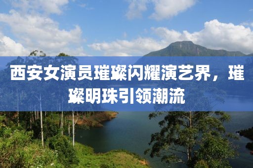 西安女演員璀璨閃耀演藝界，璀璨明珠引領潮流
