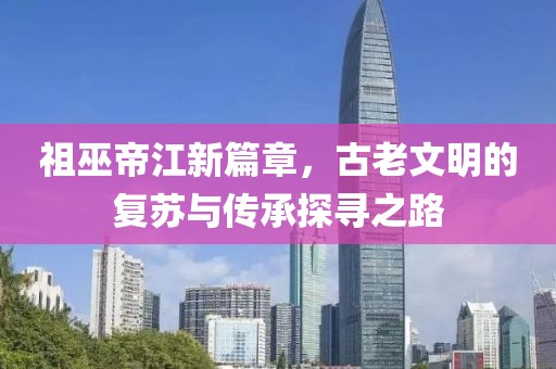 祖巫帝江新篇章，古老文明的復蘇與傳承探尋之路