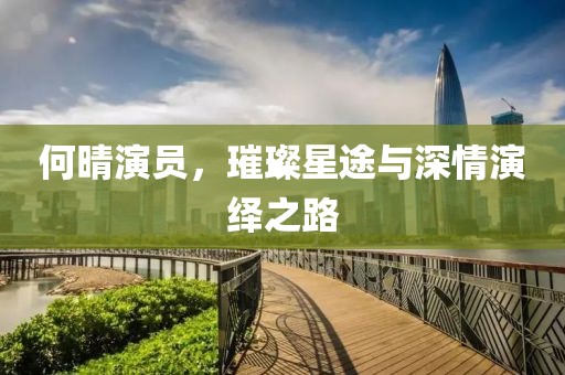 何晴演員，璀璨星途與深情演繹之路