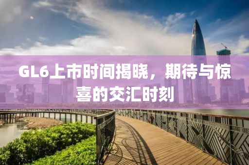 GL6上市時(shí)間揭曉，期待與驚喜的交匯時(shí)刻
