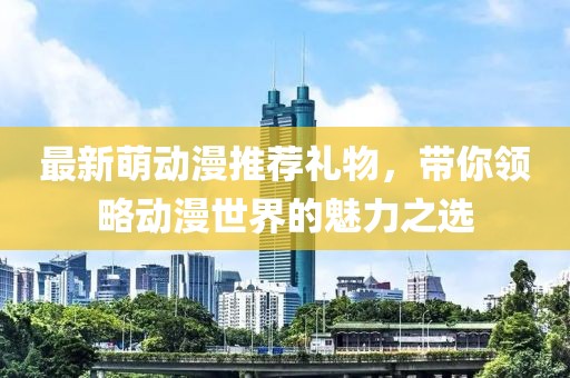 最新萌動(dòng)漫推薦禮物，帶你領(lǐng)略動(dòng)漫世界的魅力之選