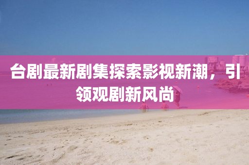 臺(tái)劇最新劇集探索影視新潮，引領(lǐng)觀劇新風(fēng)尚