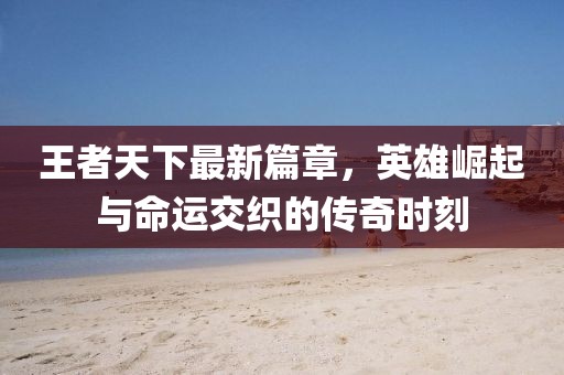 王者天下最新篇章，英雄崛起與命運(yùn)交織的傳奇時(shí)刻