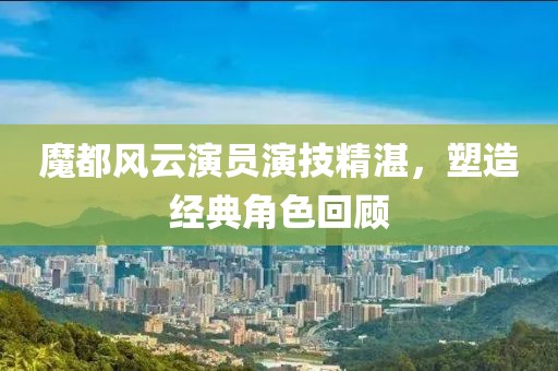 魔都風(fēng)云演員演技精湛，塑造經(jīng)典角色回顧