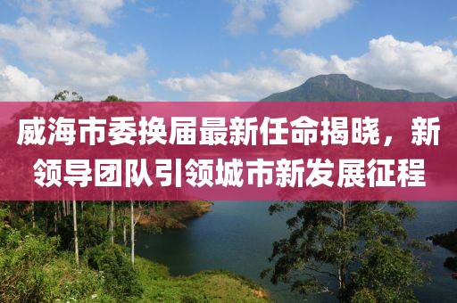 威海市委換屆最新任命揭曉，新領(lǐng)導(dǎo)團隊引領(lǐng)城市新發(fā)展征程