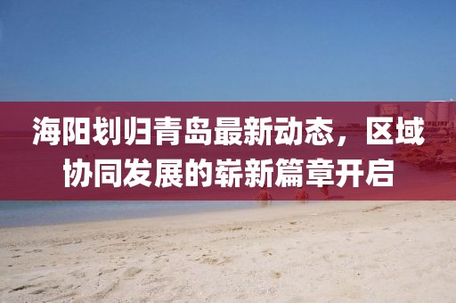 海陽劃歸青島最新動態(tài)，區(qū)域協(xié)同發(fā)展的嶄新篇章開啟