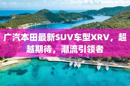 廣汽本田最新SUV車型XRV，超越期待，潮流引領(lǐng)者