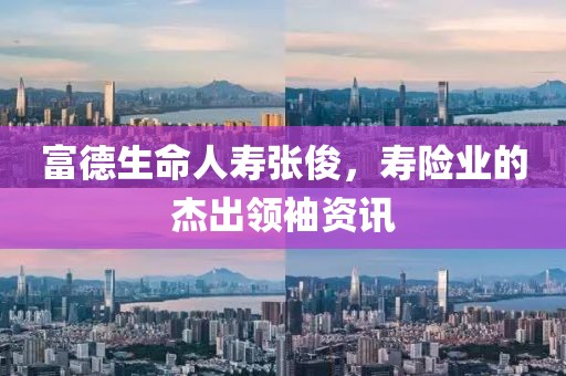 富德生命人壽張俊，壽險業(yè)的杰出領(lǐng)袖資訊