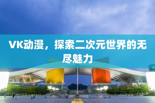 VK動漫，探索二次元世界的無盡魅力