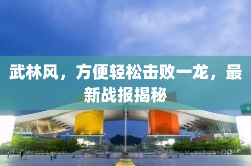 武林風(fēng)，方便輕松擊敗一龍，最新戰(zhàn)報揭秘