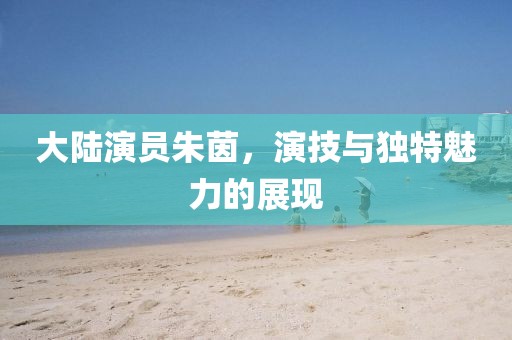 大陸演員朱茵，演技與獨特魅力的展現(xiàn)
