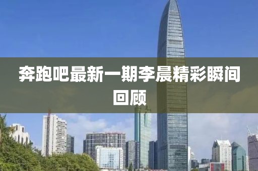 奔跑吧最新一期李晨精彩瞬間回顧