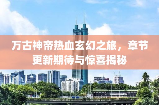 萬古神帝熱血玄幻之旅，章節(jié)更新期待與驚喜揭秘