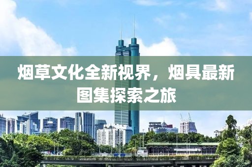 煙草文化全新視界，煙具最新圖集探索之旅