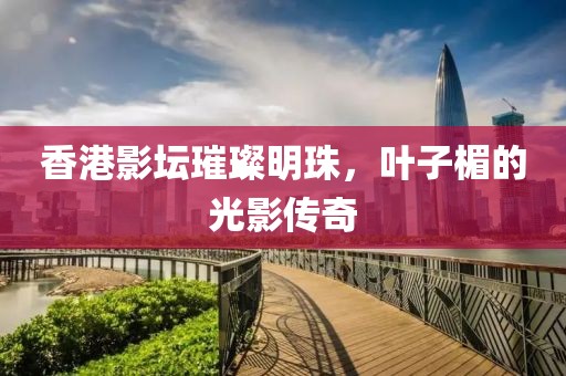 香港影壇璀璨明珠，葉子楣的光影傳奇