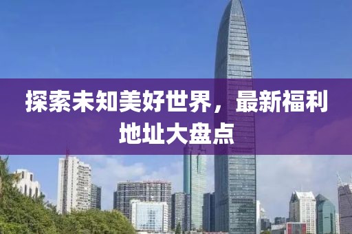 探索未知美好世界，最新福利地址大盤點
