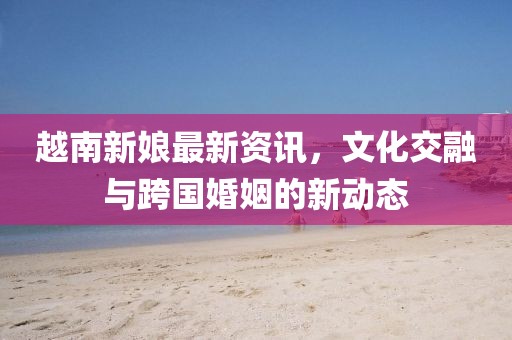 越南新娘最新資訊，文化交融與跨國婚姻的新動態(tài)