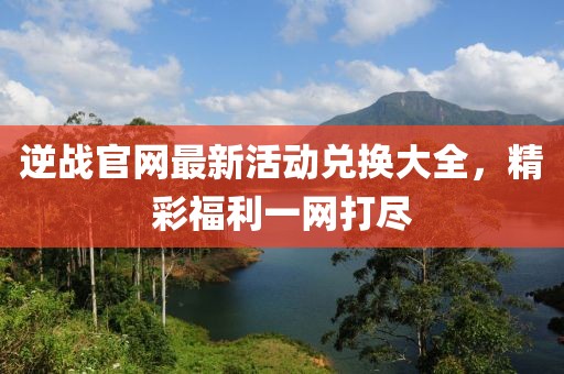 逆戰(zhàn)官網(wǎng)最新活動(dòng)兌換大全，精彩福利一網(wǎng)打盡