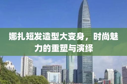 娜扎短發(fā)造型大變身，時(shí)尚魅力的重塑與演繹
